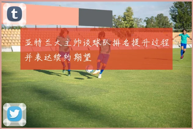 亚特兰大主帅谈球队排名提升过程并表达续约期望