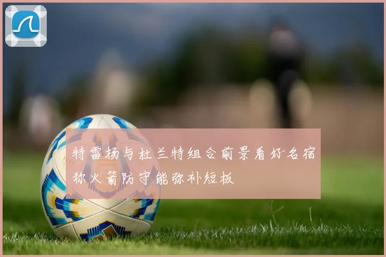 特雷杨与杜兰特组合前景看好名宿称火箭防守能弥补短板