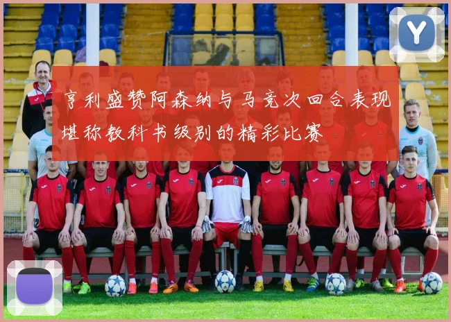 亨利盛赞阿森纳与马竞次回合表现堪称教科书级别的精彩比赛