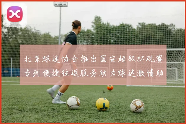 北京球迷协会推出国安超级杯观赛专列便捷往返服务助力球迷激情助阵