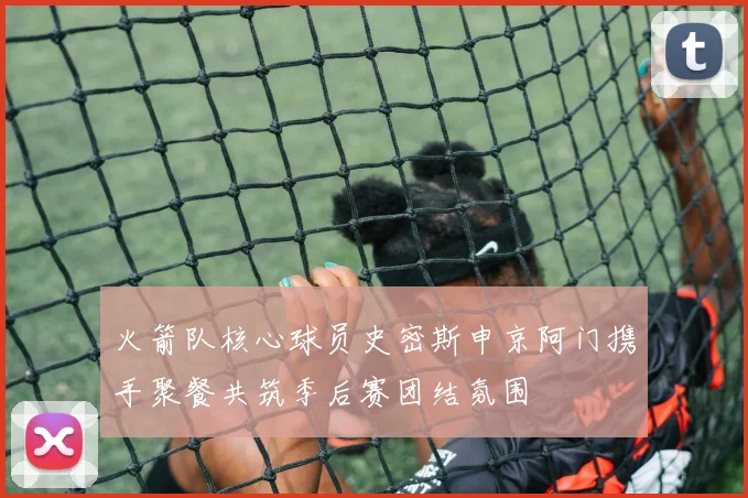 火箭队核心球员史密斯申京阿门携手聚餐共筑季后赛团结氛围
