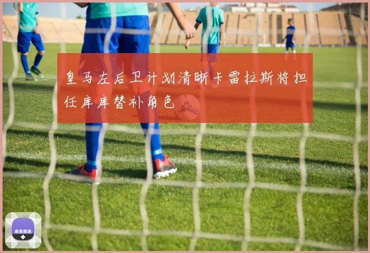 皇马左后卫计划清晰卡雷拉斯将担任库库替补角色