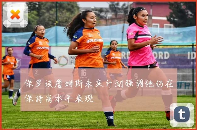 保罗谈詹姆斯未来计划强调他仍在保持高水平表现