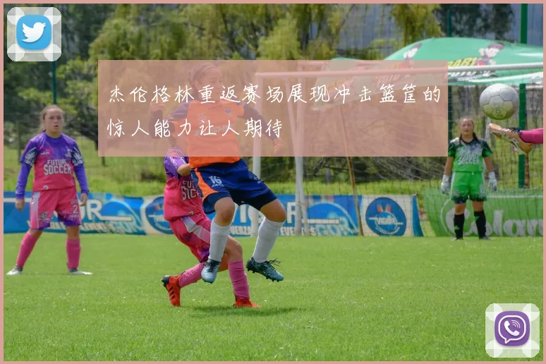 杰伦格林重返赛场展现冲击篮筐的惊人能力让人期待