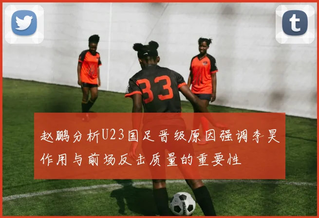 赵鹏分析U23国足晋级原因强调李昊作用与前场反击质量的重要性