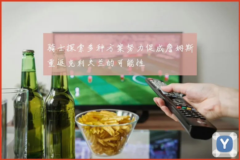 骑士探索多种方案努力促成詹姆斯重返克利夫兰的可能性