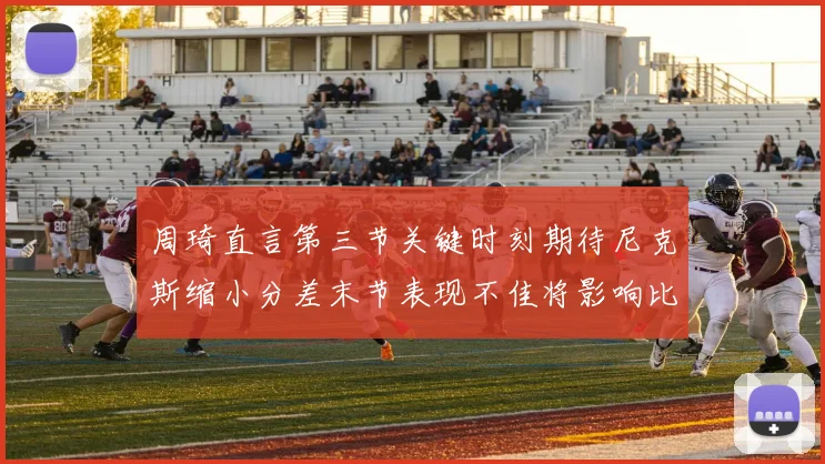 周琦直言第三节关键时刻期待尼克斯缩小分差末节表现不佳将影响比赛结果