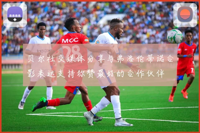贝尔社交媒体分享与弗洛伦蒂诺合影表达支持称赞最好的合作伙伴