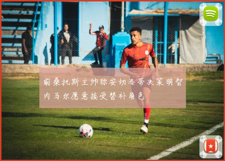前桑托斯主帅称安切洛蒂决策明智内马尔愿意接受替补角色