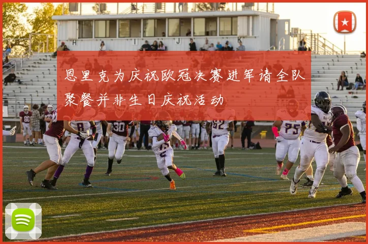 恩里克为庆祝欧冠决赛进军请全队聚餐并非生日庆祝活动