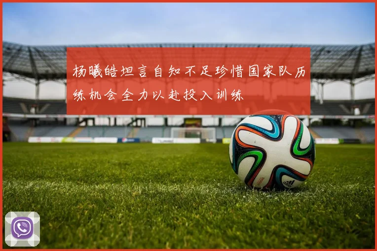 杨曦皓坦言自知不足珍惜国家队历练机会全力以赴投入训练