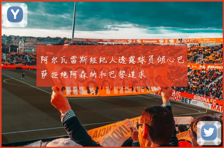 阿尔瓦雷斯经纪人透露球员倾心巴萨拒绝阿森纳和巴黎追求
