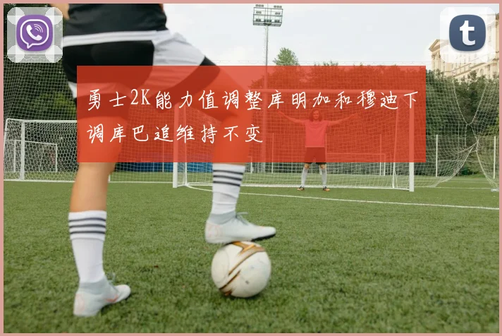 勇士2K能力值调整库明加和穆迪下调库巴追维持不变